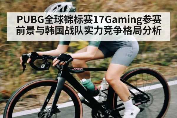 PUBG全球锦标赛17Gaming参赛前景与韩国战队实力竞争格局分析